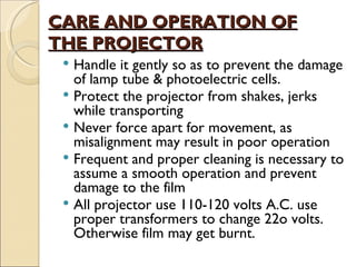 CARE AND OPERATION OF
THE PROJECTOR
  Handle it gently so as to prevent the damage
   of lamp tube & photoelectric cells.
  Protect the projector from shakes, jerks
   while transporting
  Never force apart for movement, as
   misalignment may result in poor operation
  Frequent and proper cleaning is necessary to
   assume a smooth operation and prevent
   damage to the film
  All projector use 110-120 volts A.C. use
   proper transformers to change 22o volts.
   Otherwise film may get burnt.
 