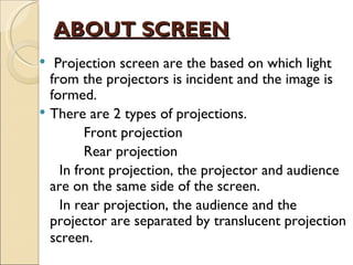 ABOUT SCREEN
  Projection screen are the based on which light
  from the projectors is incident and the image is
  formed.
 There are 2 types of projections.
         Front projection
         Rear projection
    In front projection, the projector and audience
  are on the same side of the screen.
    In rear projection, the audience and the
  projector are separated by translucent projection
  screen.
 