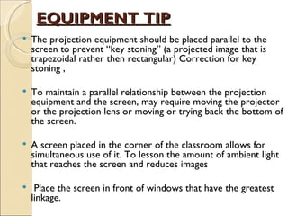 EQUIPMENT TIP
   The projection equipment should be placed parallel to the
    screen to prevent “key stoning” (a projected image that is
    trapezoidal rather then rectangular) Correction for key
    stoning ,

   To maintain a parallel relationship between the projection
    equipment and the screen, may require moving the projector
    or the projection lens or moving or trying back the bottom of
    the screen.

   A screen placed in the corner of the classroom allows for
    simultaneous use of it. To lesson the amount of ambient light
    that reaches the screen and reduces images

    Place the screen in front of windows that have the greatest
    linkage.
 
