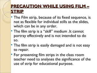 PRECAUTION WHILE USING FILM –
STRIP
 The Film strip, because of its fixed sequence, is
  not as flexible for individual stills as the slides,
  which can be in any order.
 The film strip is a “skill” medium .It cannot
  portray effectively and is not intended to do
  so.
 The film strip is easily damaged and is not easy
  to repair.
 For presenting film strips in the class room
  teacher need to analyses the significance of the
  use of strip for educational purpose.
 