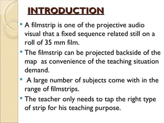 INTRODUCTION
 A filmstrip is one of the projective audio
  visual that a fixed sequence related still on a
  roll of 35 mm film.
 The filmstrip can be projected backside of the
  map as convenience of the teaching situation
  demand.
 A large number of subjects come with in the
  range of filmstrips.
 The teacher only needs to tap the right type
  of strip for his teaching purpose.
 