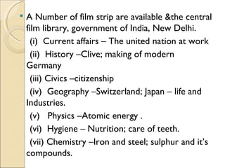    A Number of film strip are available &the central
    film library, government of India, New Delhi.
      (i) Current affairs – The united nation at work
      (ii) History –Clive; making of modern
    Germany
      (iii) Civics –citizenship
      (iv) Geography –Switzerland; Japan – life and
    Industries.
      (v) Physics –Atomic energy .
      (vi) Hygiene – Nutrition; care of teeth.
      (vii) Chemistry –Iron and steel; sulphur and it’s
    compounds.
 