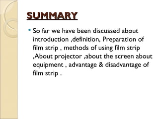 SUMMARY
   So far we have been discussed about
    introduction ,definition, Preparation of
    film strip , methods of using film strip
    ,About projector ,about the screen about
    equipment , advantage & disadvantage of
    film strip .
 
 
 