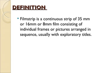 DEFINITION
    Filmstrip is a continuous strip of 35 mm
     or 16mm or 8mm film consisting of
     individual frames or pictures arranged in
     sequence, usually with exploratory titles.
 