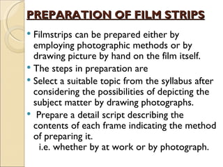 PREPARATION OF FILM STRIPS
 Filmstrips can be prepared either by
  employing photographic methods or by
  drawing picture by hand on the film itself.
 The steps in preparation are
 Select a suitable topic from the syllabus after
  considering the possibilities of depicting the
  subject matter by drawing photographs.
 Prepare a detail script describing the
  contents of each frame indicating the method
  of preparing it.
   i.e. whether by at work or by photograph.
 
 
