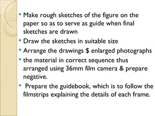  Make rough sketches of the figure on the
  paper so as to serve as guide when final
  sketches are drawn
 Draw the sketches in suitable size
 Arrange the drawings $ enlarged photographs
 the material in correct sequence thus
  arranged using 36mm film camera & prepare
  negative.
 Prepare the guidebook, which is to follow the
  filmstrips explaining the details of each frame.
 