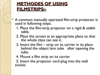 METHODES OF USING
     FILMSTRIPS:-

   A common manually operated film-strip protector is
    used in following steps.
      1. Place the film-strip projector on a rigid & stable
          table.
      2. Place the screen at an appropriate place so that
          the whole class can see it.
      3. Insert the film – strip on its carrier in its place
          behind the object lens tube after opening the
          tube.
      4. Mount a film strip on its carrier
      5. Insert the projector card plug into the wall
    socket.
     
 