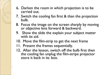 6. Darken the room in which projection is to be
       carried out.
    7. Switch the cooling fan first & than the projection
       bulb.
    8. Focus the image on the screen sharply by moving
       or objective lens forward & backward.
    9. Show the slide the explain your subject matter
       with its aid.
    10. Move the film-strip to get the next frame
    11. Present the frames sequentially.
    12. After the lesson, switch off the bulb first then
       the cooling fan unplug the film-stripe projector
       store it back in its box.
 
 
 