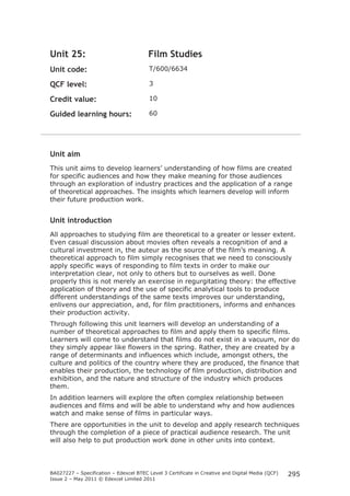 BA027227 – Specification – Edexcel BTEC Level 3 Certificate in Creative and Digital Media (QCF) 
Issue 2 – May 2011 © Edexcel Limited 2011 
295 
Unit 25: Film Studies 
Unit code: T/600/6634 
QCF level: 3 
Credit value: 10 
Guided learning hours: 60 
Unit aim 
This unit aims to develop learners’ understanding of how films are created 
for specific audiences and how they make meaning for those audiences 
through an exploration of industry practices and the application of a range 
of theoretical approaches. The insights which learners develop will inform 
their future production work. 
Unit introduction 
All approaches to studying film are theoretical to a greater or lesser extent. 
Even casual discussion about movies often reveals a recognition of and a 
cultural investment in, the auteur as the source of the film’s meaning. A 
theoretical approach to film simply recognises that we need to consciously 
apply specific ways of responding to film texts in order to make our 
interpretation clear, not only to others but to ourselves as well. Done 
properly this is not merely an exercise in regurgitating theory: the effective 
application of theory and the use of specific analytical tools to produce 
different understandings of the same texts improves our understanding, 
enlivens our appreciation, and, for film practitioners, informs and enhances 
their production activity. 
Through following this unit learners will develop an understanding of a 
number of theoretical approaches to film and apply them to specific films. 
Learners will come to understand that films do not exist in a vacuum, nor do 
they simply appear like flowers in the spring. Rather, they are created by a 
range of determinants and influences which include, amongst others, the 
culture and politics of the country where they are produced, the finance that 
enables their production, the technology of film production, distribution and 
exhibition, and the nature and structure of the industry which produces 
them. 
In addition learners will explore the often complex relationship between 
audiences and films and will be able to understand why and how audiences 
watch and make sense of films in particular ways. 
There are opportunities in the unit to develop and apply research techniques 
through the completion of a piece of practical audience research. The unit 
will also help to put production work done in other units into context. 
 