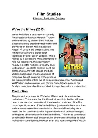 Film Studies
Films and Production Contexts
We’re the Millers (2013)
We’re the Millers is an American comedy
film directed by Rawson Marshall Thurber
and distributed by Warner Bros. Pictures.
Based on a story created by Bob Fisher and
Steve Faber, the film was released on
August 7th
2013 in the United States. The
film revolves around a drug dealer
(portrayed by actor Jason Sudeikis) who is
robbed by a street gang whilst attempting to
help two local teens, thus leaving him
heavily in debt to his boss,a wealthy drug
lord supplier. In order to clear his debt, the
protagonist journeys to Mexico and back
whilst smuggling an enormous amount of
marijuana through customs.In the process,
the main character enlists two of his neighbours (Jennifer Aniston and
Will Poulter) and a runaway teen (Emma Roberts)who pose as his
family in orderto enable him to make it through the customs undetected.
Production
The production processfor‘We’re the Millers’ took place within the
mainstream. This means that the ideas that went into the film will have
been understood as conventional; therefore the producers of the film
based specific aspects of ‘We’re the Millers’ (particularly the actors, lines
and camerawork) on the characteristics of comedyfilms today. As a
result, the film conforms to what is generally done or believed in regard
to the genre of comedywithin mainstream films. This can be considered
beneficialfor the film itself because it will bear many similarities to other
mainstream comedyfilms;however it can also have a negative effecton
 