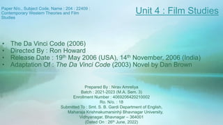 Paper N/o., Subject Code, Name : 204 : 22409 :
Contemporary Western Theories and Film
Studies
Prepared By : Nirav Amreliya
Batch : 2021-2023 (M.A. Sem. 3)
Enrollment Number : 4069206420210002
Ro. N/o. : 18
Submitted To : Smt. S. B. Gardi Department of English,
Maharaja Krishnakumarsinhji Bhavnagar University,
Vidhyanagar, Bhavnagar – 364001
(Dated On : 26th June, 2022)
Unit 4 : Film Studies
• The Da Vinci Code (2006)
• Directed By : Ron Howard
• Release Date : 19th May 2006 (USA), 14th November, 2006 (India)
• Adaptation Of : The Da Vinci Code (2003) Novel by Dan Brown
 