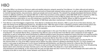 HBO
• Home Box Office is an American Premium cable and satellite television network owned by Time Warner, it is often referred and styled as
HBO. Programming featured on the network consists primarily of theatrically released motion pictures as well as original television series not
to mention boxing matches, documentaries, stand-up comedy and concert specials. The network has already developed distribution of their
content on different platforms, for example HBO GO. In 2015 they launched a similar platform called HBO NOW which is identical to HBO Go,
however HBO NOW is a standalone offering the same features and content to that of HBO Go expect that the user doesn't have to
an existing television subscription to use and instead pay a monthly fee, similar to that of Netflix. Where as HBO Go you got to use for free as
part of being a subscriber to the network. The number of HBO Now subscribers reached over 2 million by February 2017.
• Time Warner is the third biggest conglomerate. Time Warner is divided into three divisions. HBO is a part of one of the three divisions, the
other two being Turner Broadcasting System Inc. And Warner Bros. HBO then goes to have a subsidiary company called Cinemax which also
then creates and owns MAX Go (Similar to HBO Go). HBO also has varies other channels as a part of HBO as a whole such as HBO 2,
HBO comedy, HBO Family, and HBO Zone as some of the examples.
• Vertical Integration is where a media institution or media conglomerate in this case Time Warner owns several companies at different stages
of production. For example Warner Bros, is owned by Time Warner. Due to the fact that Time Warner owns companies at each stage of
production as well as having their brand distributed on different platform levels (horizontal integration) means that they can maximize profits
while distributing their product on a much wider and diverse scale which allows for them to access new global markets. Linking this into the
tv channel HBO it not only means that HBO can advertise and promote Warner Bros films on their channel as part of
their advertisement, as part of their advertisement campaign but it also means that once the film is released they can play the film on
the channel either as a one of for HBO's channel only or before any other channel is allowed to distribute the film. It is much cheaper and
easier in some ways as well because it is all in house marketing and distribution, just like at the cinema for a Warner Bros film they can
promote a HBO original series such as Game of Thrones or even just the said channel itself. Not to mention there is also Turner Broadcasting
System which owns channels and news channels such as The CW and CNN. This allows for a much wider platform for not
only distribution and marketing, so this means that the casts are kept down but also in terms of cast, crew and people who work within the
company to be able to much easier mover between each division for work.
 
