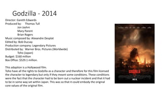 Godzilla - 2014
Director: Gareth Edwards
Produced by: Thomas Tull
Jon Jashni
Mary Parent
Brian Rogers
Music composed by: Alexandre Desplat
Edited by: Bob Ducsay
Production company: Legendary Pictures
Distributed by: Warner Bros. Pictures (Worldwide)
Toho (Japan)
Budget: $160 million
Box Office: $529.1 million.
This adaption is a Hollywood film.
Toho have all the rights to Godzilla as a character and therefore for this film licensed
the character to legendary but only if they meant some conditions. These conditions
were the fact that the character had to be born out a nuclear incident and that it had
to be in some way set within Japan. This was so that it could embody the original
core values of the original film.
 