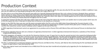 Production Context
The film was made in 3D with the intention that it would generate a much greater profit, this was also why the film was shown in IMAX. In addition it was
also use as a deterrent to stop people pirating the film, as you can't copy a film in 3D.
The film had an arry of Star Power that would come with your typically Hollywood blockbuster film such as Bryan Cranston, Elizabeth Olsen and Aaron
Taylor-Johnson to name a few. It also helped with distribution and marketing that the cast was international in terms of world wide household names.
Due to this being a Hollywood film the attacks take place within San Francisco rather than Japan as it would appeal more to an American Audience this is
also why the US military are heavily featured throughout the film as well.
In saying this however the film does take place within Japan at the start of the film where the monsters are awoken due to nuclear power which was one
of the terms given by Toho if they were to allow them to license to use Godzilla as a character.
Similar to the 1954 film there was also real life events recreated within the film such as the 2004 Indian Ocean Boxing Day Tsunami disaster in the
Philippines. There is also historical context within this film that could also be argued links to another tsunami three years prior in Tohuku not to also
mention the Fukushima nuclear reactor meltdown which happens at the start of the film.
In 2005 Legendary Entertainment came to an agreement to co-produce and co-finance films with Warner Bros and Universal Pictures to distribute their
films.
Produced by Legendary Pictures who are a division of Legendary Entertainment. In 2016 Legendary Entertainment became a subsidiary of the Chinese
conglomerate Wanda Group.
This 2014 adaptation of Godzilla is not only the first American Version in over 15 years but it is also the second version to be created by Hollywood after
the failed 1998 version. The film is the first as part of a franchise linked around Monarch. The films will bring together Godzilla and Legendary’s King
Kong in an ecosystem of other super giant species, both classic and new. While Legendary will maintain its home at Universal Pictures, it will continue
to collaborate with Warner Bros. for the franchise with Godzilla VS Kong scheduled to be released spring of 2020. It is also the 30th Godzilla film to be
made, within the Godzilla Franchise.
The film is a Hollywood Co-production between Legendary Pictures and Warner Bros. Pictures, with Warner Bros distirbuting the film worldwide with the
expect of Japan where it was distributed by Toho.
The film was original meant and intended to be an IMAX short film but was later transferred and picked up by Legendary for the development as a
feature film.
 