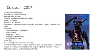 Colossal - 2017
Directed: Nacho Vigalondo
Screenplay by : Nacho Vigalondo
Music by : Bear McCreary
Edited by: Ben Baudhuin and Luke Doolan
Budget: $15 Million
Box Office: $4.7 Million
International Co-Production which included; Spain, China, Canada, USA and South
Korea.
Production:
 Union Investment – South Korea
 Sayaka – Spain
 BrightLight – Canada
 Route One Entertainment
 Voltage Pictures - USA
Distribution:
Neon – China (Colossal was their first film)
Route One Entertainment + Voltage Production. They are independent and therefore
not part of a in house (vertical/horizontal integration) which allows for all these
different countries to contribute towards the film.
 