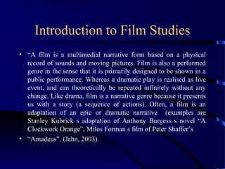 Introduction to Film Studies
• “A film is a multimedial narrative form based on a physical
record of sounds and moving pictures. Film is also a performed
genre in the sense that it is primarily designed to be shown in a
public performance. Whereas a dramatic play is realised as live
event, and can theoretically be repeated infinitely without any
change. Like drama, film is a narrative genre because it presents
us with a story (a sequence of actions). Often, a film is an
adaptation of an epic or dramatic narrative (examples are
Stanley Kubrick s adaptation of Anthony Burgess s novel “A
Clockwork Orange”, Milos Forman s film of Peter Shaffer’s
• “Amadeus”. (Jahn, 2003)
 