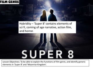 Hybridity – ‘Super 8’ contains elements of
sci fi, coming of age narrative, action film,
and horror.

Lesson Objectives: To be able to explain the functions of film genre, and identify generic
elements in ‘Super 8’ and ‘Moonrise Kingdom’.

 