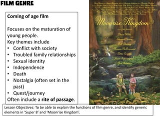 Coming of age film
Focuses on the maturation of
young people.
Key themes include
• Conflict with society
• Troubled family relationships
• Sexual identity
• Independence
• Death
• Nostalgia (often set in the
past)
• Quest/journey
Often include a rite of passage.
Lesson Objectives: To be able to explain the functions of film genre, and identify generic
elements in ‘Super 8’ and ‘Moonrise Kingdom’.

 