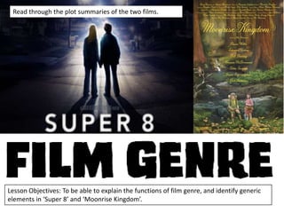 Read through the plot summaries of the two films.

Lesson Objectives: To be able to explain the functions of film genre, and identify generic
elements in ‘Super 8’ and ‘Moonrise Kingdom’.

 