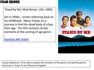 ‘Stand By Me’ (Rob Reiner, USA, 1985)
Set in 1950s – writer reflecting back on
his childhood. About 4 boys on a
journey to find the dead body of a boy
their age. The film contains all key
elements of the coming of age genre.
Stand by Me Trailer

Lesson Objectives: To be able to explain the functions of film genre, and identify generic
elements in ‘Super 8’ and ‘Moonrise Kingdom’.

 