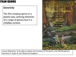 Genericity
The film employs genre in a
playful way, utilising elements
of a range of genres but in a
childlike context.

Lesson Objectives: To be able to explain the functions of film genre, and identify generic
elements in ‘Super 8’ and ‘Moonrise Kingdom’.

 