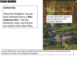 Authorship
‘Moonrise Kingdom’ may be
best characterised as a Wes
Anderson film – the key
elements, style, and themes
are similar to his other films.

To what extent does ‘Super 8’
also use elements of the
coming of age film?

Lesson Objectives: To be able to explain the functions of film genre, and identify generic
elements in ‘Super 8’ and ‘Moonrise Kingdom’.

 