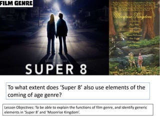 To what extent does ‘Super 8’ also use elements of the
coming of age genre?
Lesson Objectives: To be able to explain the functions of film genre, and identify generic
elements in ‘Super 8’ and ‘Moonrise Kingdom’.

 