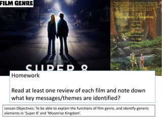 Homework
Read at least one review of each film and note down
what key messages/themes are identified?
Lesson Objectives: To be able to explain the functions of film genre, and identify generic
elements in ‘Super 8’ and ‘Moonrise Kingdom’.

 