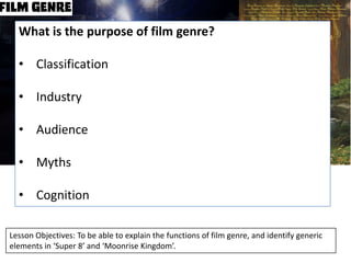 What is the purpose of film genre?
• Classification
• Industry
• Audience
• Myths
• Cognition
Lesson Objectives: To be able to explain the functions of film genre, and identify generic
elements in ‘Super 8’ and ‘Moonrise Kingdom’.

 