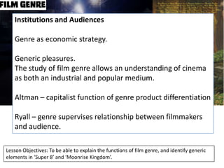 Institutions and Audiences
Genre as economic strategy.
Generic pleasures.
The study of film genre allows an understanding of cinema
as both an industrial and popular medium.
Altman – capitalist function of genre product differentiation
Ryall – genre supervises relationship between filmmakers
and audience.
Lesson Objectives: To be able to explain the functions of film genre, and identify generic
elements in ‘Super 8’ and ‘Moonrise Kingdom’.

 