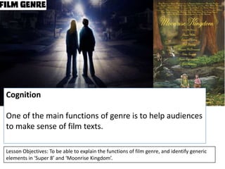Cognition

One of the main functions of genre is to help audiences
to make sense of film texts.
Lesson Objectives: To be able to explain the functions of film genre, and identify generic
elements in ‘Super 8’ and ‘Moonrise Kingdom’.

 