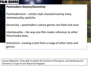Postmodern Genres/Genericity
Postmodernism – artistic style characterised by irony,
intertextuality, pastiche.
Genericity – postmodern culture genres not fixed and clear.

Intertexuality – the way one film makes reference to other
films/media texts.
Eclecticism- creating a text from a range of other texts and
genres.

Lesson Objectives: To be able to explain the functions of film genre, and identify generic
elements in ‘Super 8’ and ‘Moonrise Kingdom’.

 