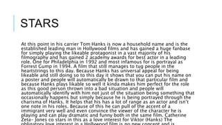 STARS
At this point in his carrier Tom Hanks is now a household name and is the
established leading man in Hollywood films and has gained a huge fanbase
for simply playing the likeable protagonist in a vast majority of his
filmography and has gained 2 academy awards for best actor in a leading
role. One for Philadelphia in 1992 and most infamous for is portrayal as
Forrest Gump in 1994. A film that still manages to tug people in the
heartstrings to this day. Because Hanks has universal appeal for being
likeable and still doing so to this day it shows that you can put his name on
a poster and people will automatically be drawn to that particular film and
because Hanks plays likable so well it kinda makes him perfect for the role
as this good person thrown into a bad situation and people will
automatically identify with him not just of the situation being something that
occasionally happens but simply because he is being portrayed through the
charisma of Hanks. It helps that his has a lot of range as an actor and isn’t
one note in his roles. Because of this he can pull of the accent of a
immigrant very well and even convince the viewer of the character he is
playing and can play dramatic and funny both in the same film. Catherine
Zeta- Jones co stars in this as a love interest for Viktor (Hanks) The
 