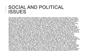 SOCIAL AND POLITICAL
ISSUES
The central conflict of the film is that Viktor is stateless and is without a country after his a civil war
has broken out in his home country while he was visiting America and he can no longer return home.
Because of this Viktor is stuck in a place that doesn't speak his language and at the start of the film it
is established that Viktor speaks very little English hence his lack of understanding on what is being
said to him and his overall situation at the start of the film. When Viktor eventually learns what is
going on in his country and what this means for him he knows that he has to adapt and he does this
by learning more English to break the language barrier. This leads to him making friends in The
Terminal who play supporting roles in the film. The language barrier issue comes into play later on
when Viktor is bought in by Frank the customs director for the airport (Stanley Tucci) to settle down a
Russian immigrant who goes berserk after he is informed that he can not bring his pills home to his
farther. Even though they are both from different countries Viktor is bought in to try and calm the man
down and help him understand. The scene ends when its revealed that the pills are not for his farther
but for the goat that the Russian owns in his farm making it ok for him to bring them over. Looking at
both these aspects I think one of the central issues and themes that the film brings up is how
disconnected we are from people in foreign countries simply because we are not familiar of the
language we speak and how that might lead into misunderstandings and things getting lost in
translation. If Viktor wasn’t their to help the Russian immigrant with his issue he would have been
arrested ( as established when the security officers tackle him to the ground ) or he would have gone
home without his meds that he desperately needs. Or without the help of Viktor’s friends who took the
time to understand him, he might have been all alone on in a place that’s pretty alien to him. This
goes to show that people (especially in a high authority) Should be talking the time to understand
foreigners instead of jumping to conclusions or leaving them be otherwise it might have negative
consequences on their lives. This isn’t the first film to deal with this sort of conflict that’s present
within the film. In 1993 a French film called Lost in Transit was released that has a synopsiss that was
similar. The Terminal came out in 2004, Lost in Transit came out 11 years prior, This shows that this
issue has been an ongoing thing that it has produced 2 films addressing the issue to make people
more aware with it. And people getting stuck at airports due to lost passports and immigration papers
is still going on to this day. Theses films are in some way a way to make some noise to governments
 