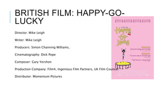 BRITISH FILM: HAPPY-GO-
LUCKY
Director: Mike Leigh
Writer: Mike Leigh
Producers: Simon Channing Williams,
Cinematography: Dick Pope
Composer: Gary Yershon
Production Company: Film4, Ingenious Film Partners, UK Film Councel
Distributor: Momentum Pictures
 