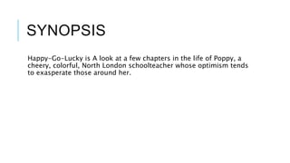 SYNOPSIS
Happy-Go-Lucky is A look at a few chapters in the life of Poppy, a
cheery, colorful, North London schoolteacher whose optimism tends
to exasperate those around her.
 