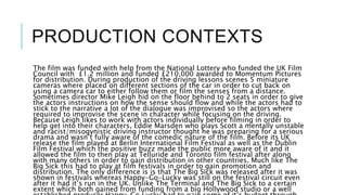 PRODUCTION CONTEXTS
The film was funded with help from the National Lottery who funded the UK Film
Council with £1.2 million and funded £210,000 awarded to Momentum Pictures
for distribution. During production of the driving lessons scenes 5 miniature
cameras where placed on different sections of the car in order to cut back on
using a camera car to either follow them or film the senses from a distance.
Sometimes director Mike Leigh hid on the floor behind to 2 seats in order to give
the actors instructions on how the sense should flow and while the actors had to
stick to the narrative a lot of the dialogue was improvised so the actors where
required to improvise the scene in character while focusing on the driving.
Because Leigh likes to work with actors individually before filming in order to
help get into their characters, Eddie Marsden who plays Scott a mentally unstable
and racist/misogynistic driving instructor thought he was preparing for a serious
drama and wasn’t fully aware of the comedic nature of the film. Before its UK
release the film played at Berlin International Film Festival as well as the Dublin
Film Festival which the positive buzz made the public more aware of it and it
allowed the film to then play at Telluride and Toronto film festival after along
with many others in order to gain distribution in other countries. Much like The
Big Sick this had to play at film festivals in order to gain promotion and
distribution. The only difference is is that The Big Sick was released after it was
shown in festivals whereas Happy-Go-Lucky was still on the festival circuit even
after it had it’s run in the UK. Unlike The Terminal and The Big Sick to a certain
extent which both gained from funding from a big Hollywood studio or a well
 