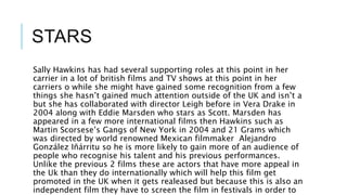 STARS
Sally Hawkins has had several supporting roles at this point in her
carrier in a lot of british films and TV shows at this point in her
carriers o while she might have gained some recognition from a few
things she hasn’t gained much attention outside of the UK and isn’t a
but she has collaborated with director Leigh before in Vera Drake in
2004 along with Eddie Marsden who stars as Scott. Marsden has
appeared in a few more international films then Hawkins such as
Martin Scorsese’s Gangs of New York in 2004 and 21 Grams which
was directed by world renowned Mexican filmmaker Alejandro
González Iñárritu so he is more likely to gain more of an audience of
people who recognise his talent and his previous performances.
Unlike the previous 2 films these are actors that have more appeal in
the Uk than they do internationally which will help this film get
promoted in the UK when it gets realeased but because this is also an
independent film they have to screen the film in festivals in order to
 