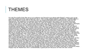 THEMES
For the first half of the film we as an audience are forced to go along with Poppy’s antics just so we
can fully understand the type of person she is. She’s kind, good natured, optimistic, cheerful albeit a
little irritating but at the end of the day she’s a responsible adult with a job and she’s got her life
figured out. Her qualities as a person eventually contrast when she meet’s her driving instructor
named Scott and this part of the film plays as a test for Poppy’s benevolence. Scott is a man with
anger issues and is also very obsessive along with sings of racism and misogyny and Poppy’s attempts
to make the lessons more upbeat make him angrier but Poppy still remains wise and calm and
somewhat sympathetic. For example when Scott has one of his outbursts or racism and rant about
multiculturalism, Poppy after a long silence asks if he was bullied at school. Theses scenes work as a
endurance test for Poppy’s kindness and positivity and both characters eventually bring out the worst
aspects of them, With Poppy being ignorant during lessons and may cause other people including
Scott to be annoyed by her but Scott eventually get sick of it and has a violent outburst at Poppy
before he reveals that he had romantic feelings for her and accuses her of seducing him. They decide
that they should part way’s after Poppy is unable to reason with Scott and learns the sad truth that she
is unable to help him. it’s Scott who is the one who is irresponsible and Poppy’s happiness is from
what she believes and it’s not out of ignorance or naive or forced. It is clear that the message of the
film is that education and socialising is important for one person’s growth. It is clear that Scott
throughout his life hasn’t been well socialised and treated well throughout his life and because of this
he is reduced to a heartless wreck and doesn't listen. It is clear how ever that Poppy has been and
does listen. Despite her flaws she has been well educated and is now the person she is. Poppy earlier
on in the film found out that her student was being violent to other class members because he was
being abused by his stepdad at home. If Poppy had not intervened this boy may have become another
Scott but unfortunately it is clear Scott never had that help in his childhood and because of this Poppy
is unable to reason with him and it’s too late for him. If teachers and parents are not responsible
enough then we will get sad and lost people like Scott who resort to anger and hate in unesacary ways.
Poppy may be flawed but she is undoubtedly a good person because on how she was raised.
 