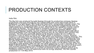 PRODUCTION CONTEXTS
Indie film:
The Big Sick was produced by Judd Apatow through his production company Apatow
productions and even through his has collaborated with some well known faces in
Hollywood. E.g Seth Rogan, Will Ferrel and many other recognisable comedic actors The
Big Sick is one of his few produced films that he has produced independently with no
studio backing or involvement what so ever. Meaning he has complete creative control
with what he wanted. The film played in Sundance in January 2017 and gained such
overwhelming positive reception that it caused a bidding war between Netflix, Sony
Classics and Amazon Studios. Kumail wanted the film to be released theatrically which
eliminated Netflix from the bidding war because they do not release their content into
cinemas. The film was eventually picked up by Amazon studios for $12 million to
distribute in the US which is one of the largest deals in Sundance’s history. Amazon
studios is a division from the electronic, soft where and streaming company Amazon. This
particular part of Amazon is mainly focused on streaming TV shows and releasing films.
Mainly independent films. The screenplay for this film is written by Kumail Nanjiani and
his wife Emily Gordon and its loosely inspired by their real life relationship before their
marriage in 2007. According to Nanjiani, the idea to make a script about them was first
inspired by Judd Apatow when the two met while appearing in a 2012 episode of the You
Made It Weird podcast. The screenplay was then developed over the course of three years
and received extra funding from FilmNation Entertainment when Apatow and other
producers submitted the script to a variety of potential studios and was picked up by
FilmNation within 3 hours of submission with no strings attached. The film started
production in 11th May 2016
 