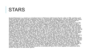 STARS
Kumail Nanjiani is a stand up comedian born in Pakistan well known for his roles in SNL and Key and
Peele along with other minor supporting roles in mainstream comedy films. He has gained a fan-base
in recent years before this film, maybe not in the standards of the Hollywood actor but enough to
where people would want to see him in a leading role in something. This gives that audience
obligation to go and support this film. Especially its an autobiographical film concerning his love life
and he’s playing himself. Fans would feel more obligated because they are given a chance to get a
glimpse of Kumail that they did not know before. They may want to get a glimpse of the man behind
all the stand up. Holly Hunter who plays Emily’s mother is probably the most popular in the cast line
up. Having won an Oscar in 1993 for The Piano and has been nominated 3 other times. She has been
working in the industry for 3 decades but she has been in a slight decline in recent years for not being
in anything noteworthy or anything good in quality so this film is seen as her comeback role for her
fanbase and for the people who would want to see her in top form again just like in the 90s and early
200s. Zoe Kazan who plays Emily is an actress who is more popular in the US indie movie scene then
anything but like Nanjiani and Hunter, her previous work has gained her an audience. She is well
known for writing and starring in Ruby Sparks in 2012 which was a success critically and has gained a
cult following ever since its release with praise of her writing and performance and it got her some
attention from audiences. Ray Romano is a comedian well known for Everybody Loves Raymond which
is a sitcom that has went on from 1996 and 2005 and the Ice Age film series which is a series that has
been going on for a decade. Just like Holly Hunter he has gained a fanbase that would love to see him
in a film again as his comeback role because he hasn’t been anything of not other than the Ice Age
series. The 2 roles of Emily’s parents in The Big Sick go hand in hand. They are both played by stars
with a fanbase who are looking for some kind of comeback whereas the main 2 actors have people in
that minority who want to see them in more films. Both actors minus Holly Hunter are known for
comedic roles and this film being classed as a comedy will give this more appeal for audiences who
prefer the genre to any other genre.
 