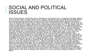 SOCIAL AND POLITICAL
ISSUES
One of the themes of The Big Sick is Nanjiani’s resistance to an arranged marriage. Which
is one of the main conflicts of the film. Kumail and Emily split up after Kumail lied about
his current position and how he has not told his family about Emily. Because Kumail is
born of Muslim decent he has to follow the rules of that particular religion. Every time he
visits his family his mother always has a Pakistani woman come over in the hopes that one
of them will steal his affections. The central conflicts of the film is not only hoping that
Emily will get better from her illness but Kumail will eventually have to tell his parents the
truth and how he has defied their religion. This will be hard for him as anyone in Islam
who has done that has ended up being kicked of the family tree in the process. With that
the film becomes a commentary on the flaws of the religion and how it ruins lives but
balances is that out with Kumail’s brother earlier on in the film talking about how
someone he new managed to eventually get on with the wife that his parents chose for
him. While the film does try to show that not everyone who follow’s this rule had lived an
unhappy life Kumail is in the minority of people who is rebelling against his religion as it
establishes that he has also not prayed for over a year, making his situation even worse
than it is. As well as being a romance film The Big Sick uses this story to talk about issues
such as how the religion of Islam isn’t 100% accessible to the western society (simply
because arranged marriages are an outdated concept) and how some people defy what
their parents preach all their lives and how they have to suffer the consequences because
of it. It’s a story that some people can relate to whether we are talking religion and
political beliefs because these are issues that are going on in society and some people
stand so close to their faith that they reject their own children simply because they don’t
agree with it. Not that its always the case but it is an issue big enough to address in film
form.
 