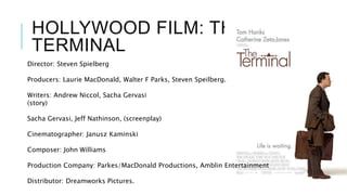 HOLLYWOOD FILM: THE
TERMINAL
Director: Steven Spielberg
Producers: Laurie MacDonald, Walter F Parks, Steven Speilberg.
Writers: Andrew Niccol, Sacha Gervasi
(story)
Sacha Gervasi, Jeff Nathinson, (screenplay)
Cinematographer: Janusz Kaminski
Composer: John Williams
Production Company: Parkes/MacDonald Productions, Amblin Entertainment
Distributor: Dreamworks Pictures.
 
