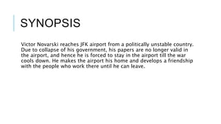 SYNOPSIS
Victor Novarski reaches JFK airport from a politically unstable country.
Due to collapse of his government, his papers are no longer valid in
the airport, and hence he is forced to stay in the airport till the war
cools down. He makes the airport his home and develops a friendship
with the people who work there until he can leave.
 