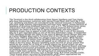 PRODUCTION CONTEXTS
The Terminal is the third collaboration from Steven Spielberg and Tom Hanks
who have had previous successes with Saving Private Ryan and Catch Me if You
Can. Spielberg and Hanks are considered to be national treasures in Hollywood
who have made millions internationally and have mass appeal. Simply because of
Spielberg of directing childhood favourites such as E.T, The Indiana Jones series
and Jurassic Park and has even made more mature material that more adult
audiences are aware of with that of Saving Private Ryan and many others.
Spielberg knows how to appeal to both markets and that is one of the reasons
why he is well regarded today as one of the best filmmakers today. In September
2003 Spielberg bought the rights to the story of Mehran Karimi Nasseri who was
an Iranian Refugee who lived in Terminal One of the Charles de Gaulle airport,
Paris from 1988 to 2006 when his refugee papers were stolen. While Nasseri
received thousand of dollars from Spielberg and the producers for buying the
rights to his story his name does not appear as an influence as to why it was
made in the first place. Because Spielberg could not find an actual airport that
would let him shoot for as long as it would require the actual airport set was
instead built around a massive hanger at the Palmdale Regional Airport and they
had followed construction procedures and had hired workers who have worked
on building actual terminals and airports for respective companies in order to
make it look more authentic. The set had built in commercial fast food
restaurants and other divisions such as Burger King, W.H Smith and Mrs Fields.
These brands where recruited by Dreamworks while others approached the
 