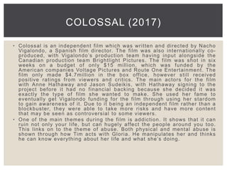 • Colossal is an independent film which was written and directed by Nacho
Vigalondo, a Spanish film director. The film was also internationally co-
produced, with Vigalondo’s production team having input alongside the
Canadian production team Brightlight Pictures. The film was shot in six
weeks on a budget of only $15 million, which was funded by the
American companies Voltage Pictures and Route One Entertainment. The
film only made $4.7million in the box office, however still received
positive ratings from viewers and critics. The main actors for the film
with Anne Hathaway and Jason Sudeikis, with Hathaway signing to the
project before it had no financial backing because she decided it was
exactly the type of film she wanted to make. She used her fame to
eventually get Vigalondo funding for the film through using her stardom
to gain awareness of it. Due to it being an independent film rather than a
blockbuster, they were able to take more risks and have more content
that may be seen as controversial to some viewers.
• One of the main themes during the film is addiction. It shows that it can
ruin not only your life, but can hugely affect the people around you too.
This links on to the theme of abuse. Both physical and mental abuse is
shown through how Tim acts with Gloria. He manipulates her and thinks
he can know everything about her life and what she’s doing.
COLOSSAL (2017)
 