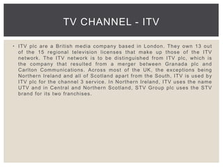• ITV plc are a British media company based in London. They own 13 out
of the 15 regional television licenses that make up those of the ITV
network. The ITV network is to be distinguished from ITV plc, which is
the company that resulted from a merger between Granada plc and
Carlton Communications. Across most of the UK, the exceptions being
Northern Ireland and all of Scotland apart from the South, ITV is used by
ITV plc for the channel 3 service. In Northern Ireland, ITV uses the name
UTV and in Central and Northern Scotland, STV Group plc uses the STV
brand for its two franchises.
TV CHANNEL - ITV
 