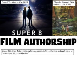 ‘Super 8’ (J.J. Abrams, USA, 2011)

‘Moonrise Kingdom’ (Wes
Anderson, USA, 2012)

Lesson Objectives: To be able to explain approaches to film authorship, and apply these to
‘Super 8’ and ‘Moonrise Kingdom’.

 