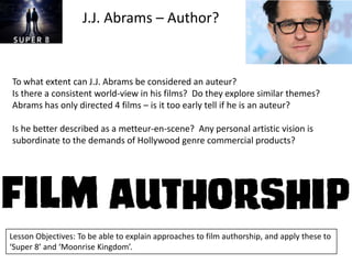 J.J. Abrams – Author?

To what extent can J.J. Abrams be considered an auteur?
Is there a consistent world-view in his films? Do they explore similar themes?
Abrams has only directed 4 films – is it too early tell if he is an auteur?
Is he better described as a metteur-en-scene? Any personal artistic vision is
subordinate to the demands of Hollywood genre commercial products?

Lesson Objectives: To be able to explain approaches to film authorship, and apply these to
‘Super 8’ and ‘Moonrise Kingdom’.

 