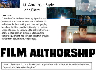 J.J. Abrams – Style
Lens Flare
Lens Flare
“Lens flare” is a effect caused by light that has
been scattered over a camera lens by internal
reflection. In film-making and cinematography,
lens flare is often used intentionally to invoke a
sense of drama or to screen the artificial textures
of CGI-edited motion pictures. Modern film
camera equipment has components that prevent
flares from occurring during shoots.

Lesson Objectives: To be able to explain approaches to film authorship, and apply these to
‘Super 8’ and ‘Moonrise Kingdom’.

 